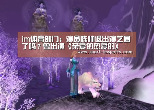 im体育部门:演员陈帅退出演艺圈了吗?曾出演《亲爱的热爱的》(图1) im体育部门